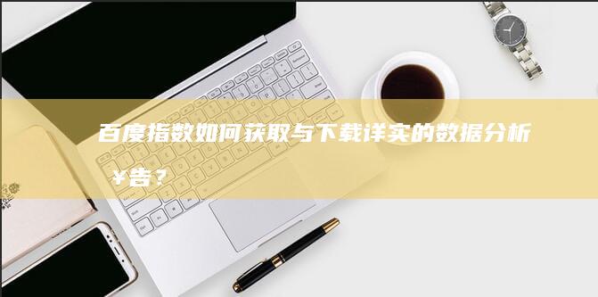 百度指数：如何获取与下载详实的数据分析报告？